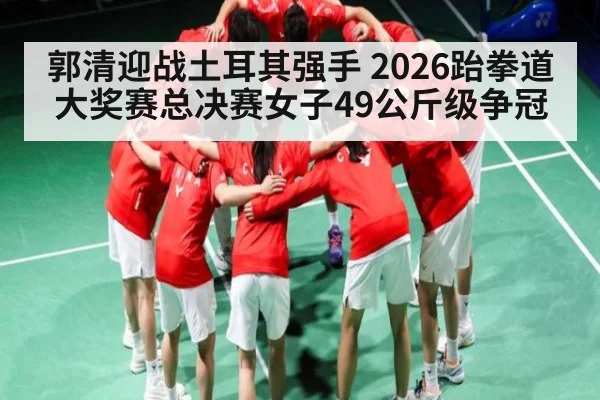 郭清迎战土耳其强手 2026跆拳道大奖赛总决赛女子49公斤级争冠